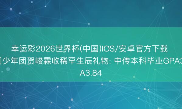 幸运彩2026世界杯(中国)IOS/安卓官方下载 时间少年团贺峻霖收稀罕生辰礼物: 中传本科毕业GPA3.84