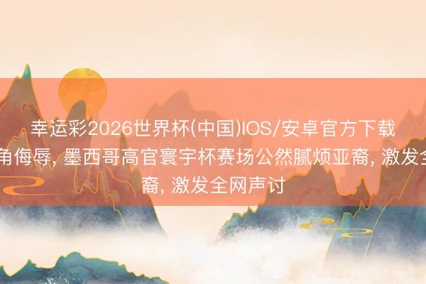 幸运彩2026世界杯(中国)IOS/安卓官方下载 拉扯眼角侮辱， 墨西哥高官寰宇杯赛场公然腻烦亚裔， 激发全网声讨