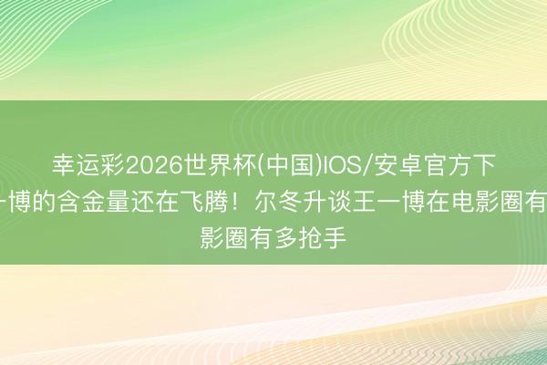 幸运彩2026世界杯(中国)IOS/安卓官方下载 王一博的含金量还在飞腾！尔冬升谈王一博在电影圈有多抢手