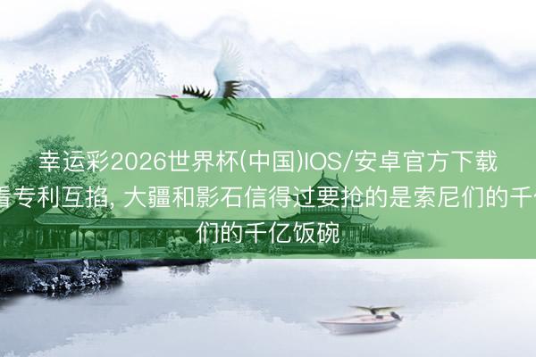 幸运彩2026世界杯(中国)IOS/安卓官方下载 别只看专利互掐, 大疆和影石信得过要抢的是索尼们的千亿饭碗