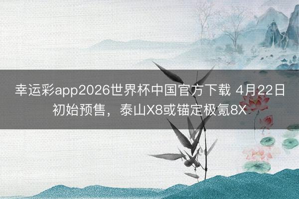 幸运彩app2026世界杯中国官方下载 4月22日初始预售,泰山X8或锚定极氪8X