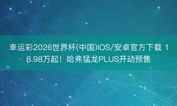 幸运彩2026世界杯(中国)IOS/安卓官方下载 18.98万起！哈弗猛龙PLUS开动预售