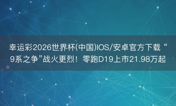 幸运彩2026世界杯(中国)IOS/安卓官方下载 “9系之争”战火更烈！零跑D19上市21.98万起