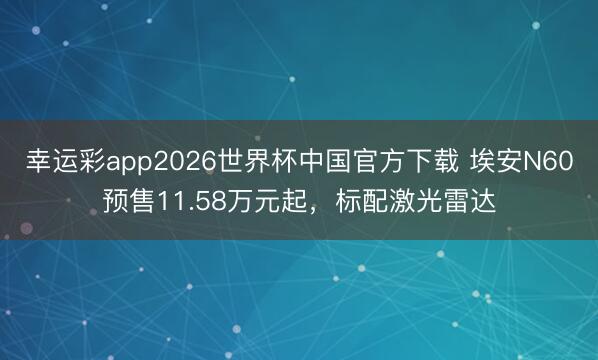 幸运彩app2026世界杯中国官方下载 埃安N60预售11.58万元起，标配激光雷达