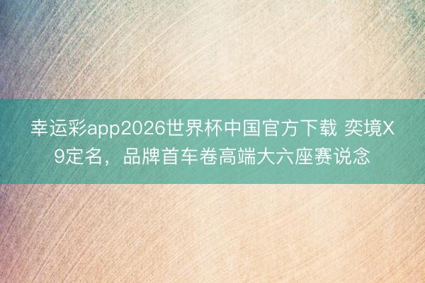 幸运彩app2026世界杯中国官方下载 奕境X9定名,品牌首车卷高端大六座赛说念