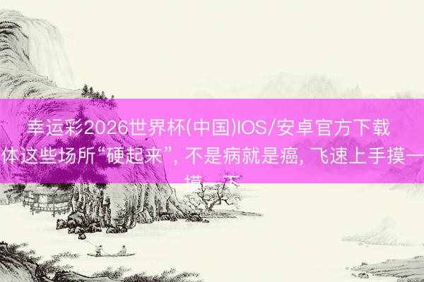 幸运彩2026世界杯(中国)IOS/安卓官方下载 肉体这些场所“硬起来”, 不是病就是癌, 飞速上手摸一下