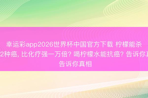 幸运彩app2026世界杯中国官方下载 柠檬能杀死12种癌， 比化疗强一万倍? 喝柠檬水能抗癌? 告诉你真相