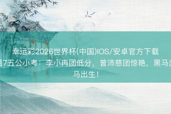 幸运彩2026世界杯(中国)IOS/安卓官方下载 浪姐7五公小考：李小冉团低分，曾沛慈团惊艳，黑马出生！