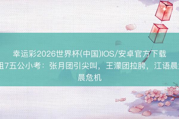 幸运彩2026世界杯(中国)IOS/安卓官方下载 浪姐7五公小考:张月团引尖叫,王濛团拉胯,江语晨危机