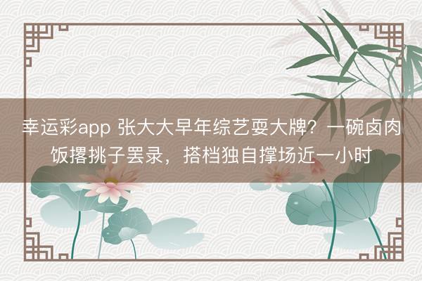幸运彩app 张大大早年综艺耍大牌？一碗卤肉饭撂挑子罢录，搭档独自撑场近一小时