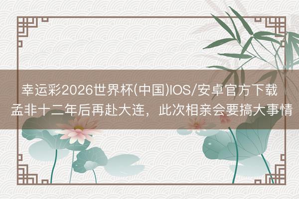 幸运彩2026世界杯(中国)IOS/安卓官方下载 孟非十二年后再赴大连，此次相亲会要搞大事情