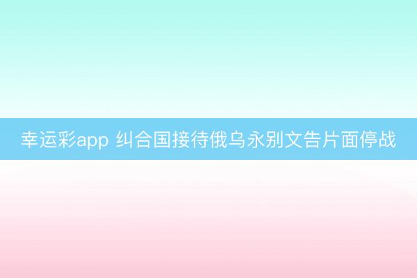 幸运彩app 纠合国接待俄乌永别文告片面停战