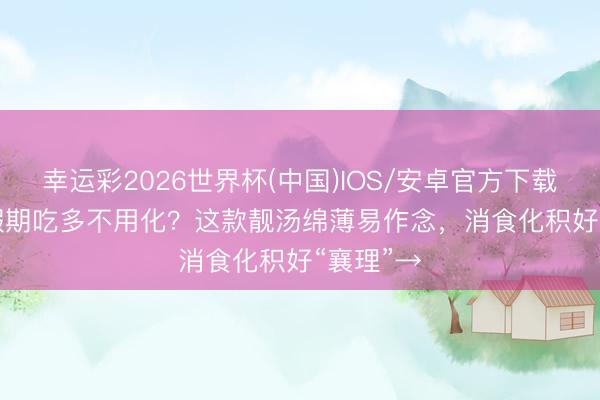 幸运彩2026世界杯(中国)IOS/安卓官方下载 养生 | 假期吃多不用化？这款靓汤绵薄易作念，消食化积好“襄理”→