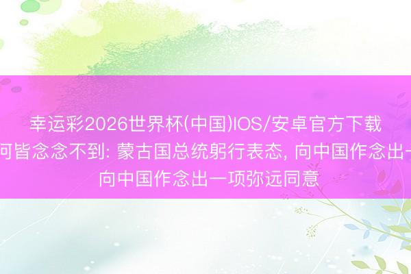 幸运彩2026世界杯(中国)IOS/安卓官方下载 好意思日奈何皆念念不到: 蒙古国总统躬行表态, 向中国作念出一项弥远同意