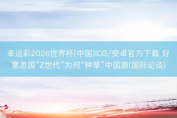 幸运彩2026世界杯(中国)IOS/安卓官方下载 好意思国“Z世代”为何“种草”中国游(国际论谈)
