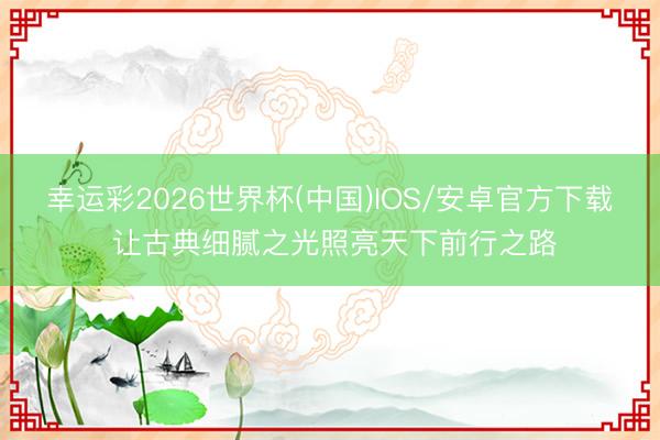 幸运彩2026世界杯(中国)IOS/安卓官方下载 让古典细腻之光照亮天下前行之路
