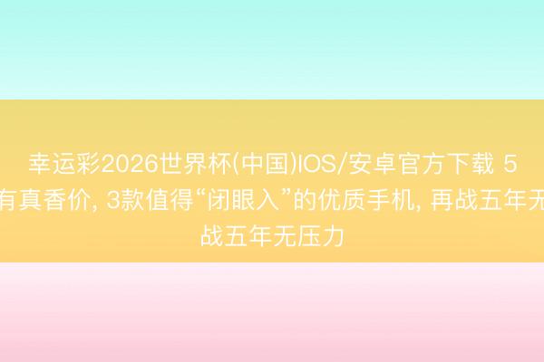 幸运彩2026世界杯(中国)IOS/安卓官方下载 512G有真香价， 3款值得“闭眼入”的优质手机， 再战五年无压力