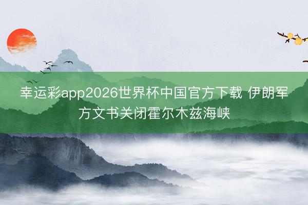 幸运彩app2026世界杯中国官方下载 伊朗军方文书关闭霍尔木兹海峡