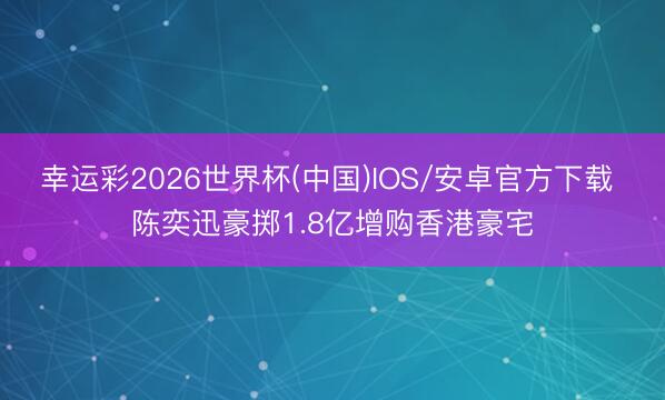 幸运彩2026世界杯(中国)IOS/安卓官方下载 陈奕迅豪掷1.8亿增购香港豪宅