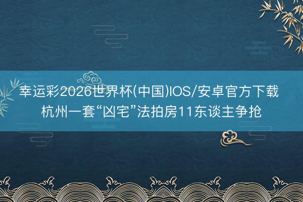 幸运彩2026世界杯(中国)IOS/安卓官方下载 杭州一套“凶宅”法拍房11东谈主争抢