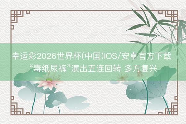 幸运彩2026世界杯(中国)IOS/安卓官方下载 “毒纸尿裤”演出五连回转 多方复兴