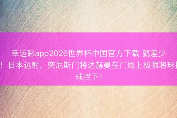 幸运彩app2026世界杯中国官方下载 就差少许点！日本远射，突尼斯门将达赫曼在门线上极限将球拦下！