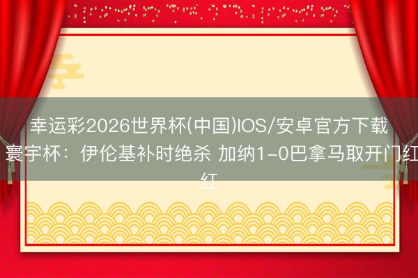 幸运彩2026世界杯(中国)IOS/安卓官方下载 寰宇杯：伊伦基补时绝杀 加纳1-0巴拿马取开门红