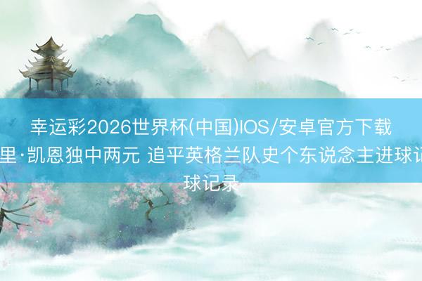 幸运彩2026世界杯(中国)IOS/安卓官方下载 哈里·凯恩独中两元 追平英格兰队史个东说念主进球记录